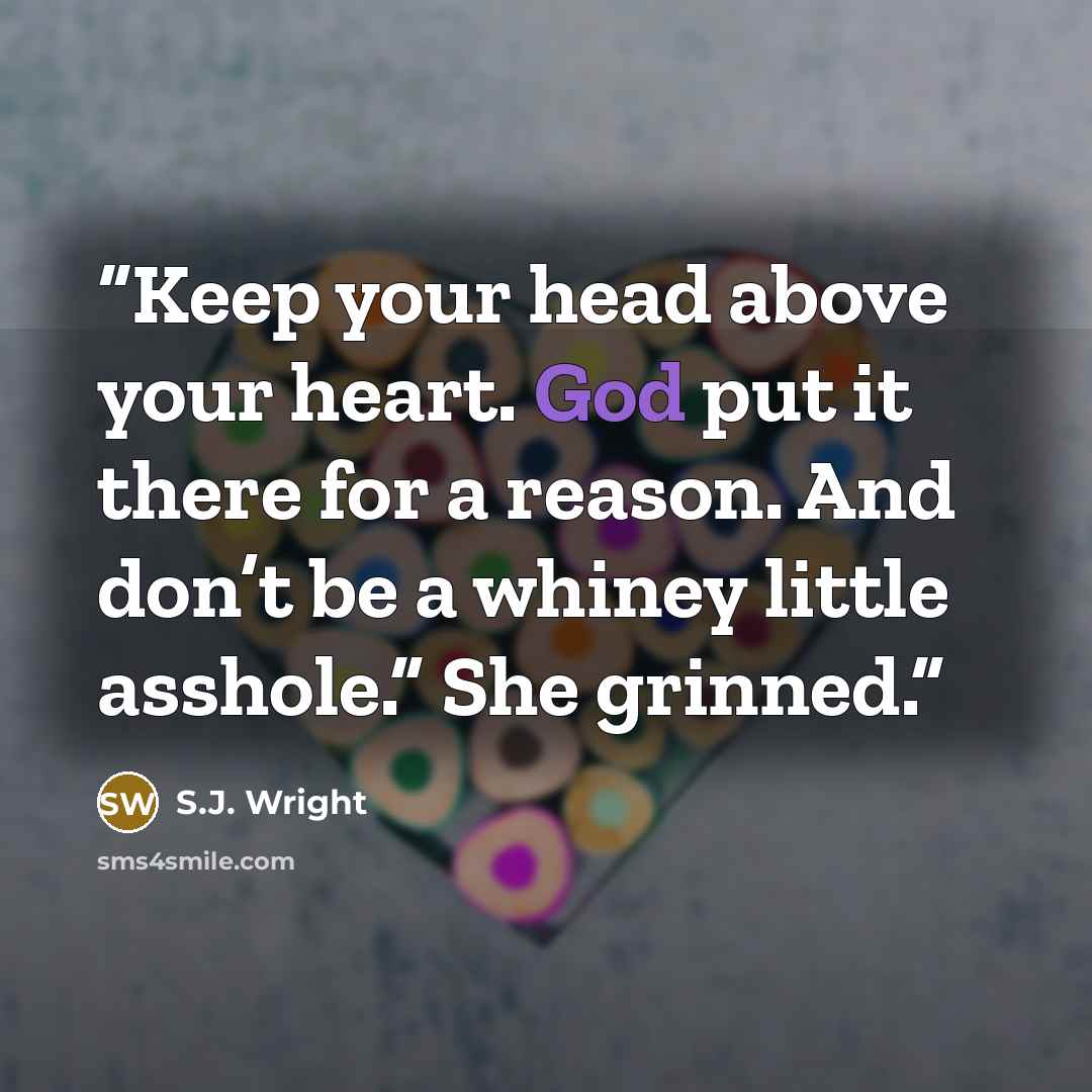 “Keep your head above your heart. God put it there for a reason. And don’t be a whiney little asshole.” She grinned.” quote by S.J. Wright