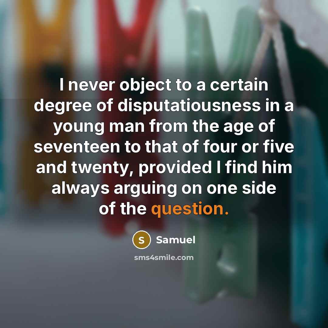“I never object to a certain degree of disputatiousness in a young man from the age of seventeen to that of four or five and twenty, provided I find him always arguing on one side of the question.” quote by Samuel