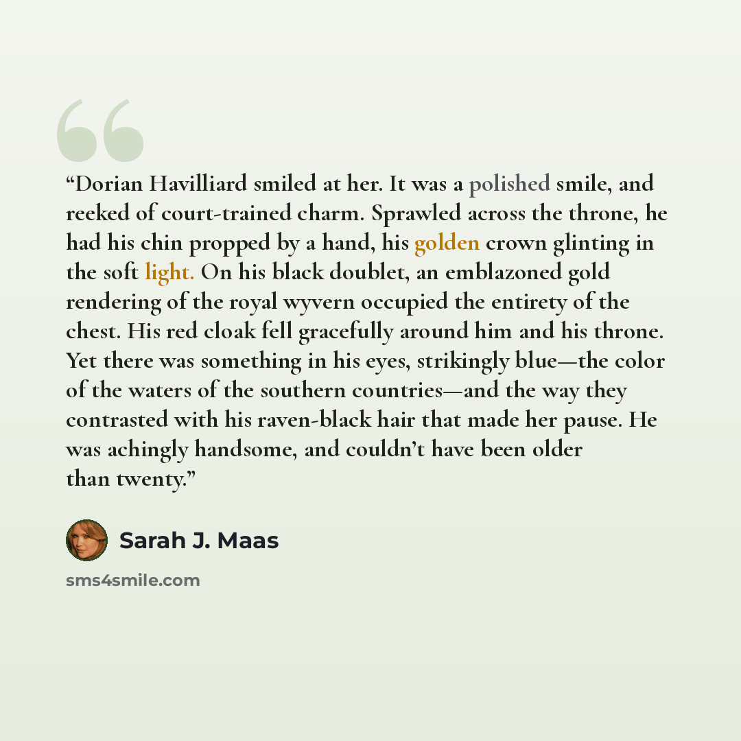 “Dorian Havilliard smiled at her. It was a polished smile, and reeked of court-trained charm. Sprawled across the throne, he had his chin propped by a hand, his golden crown glinting in the soft light. On his black doublet, an emblazoned gold rendering of the royal wyvern occupied the entirety of…” quote by Sarah J. Maas