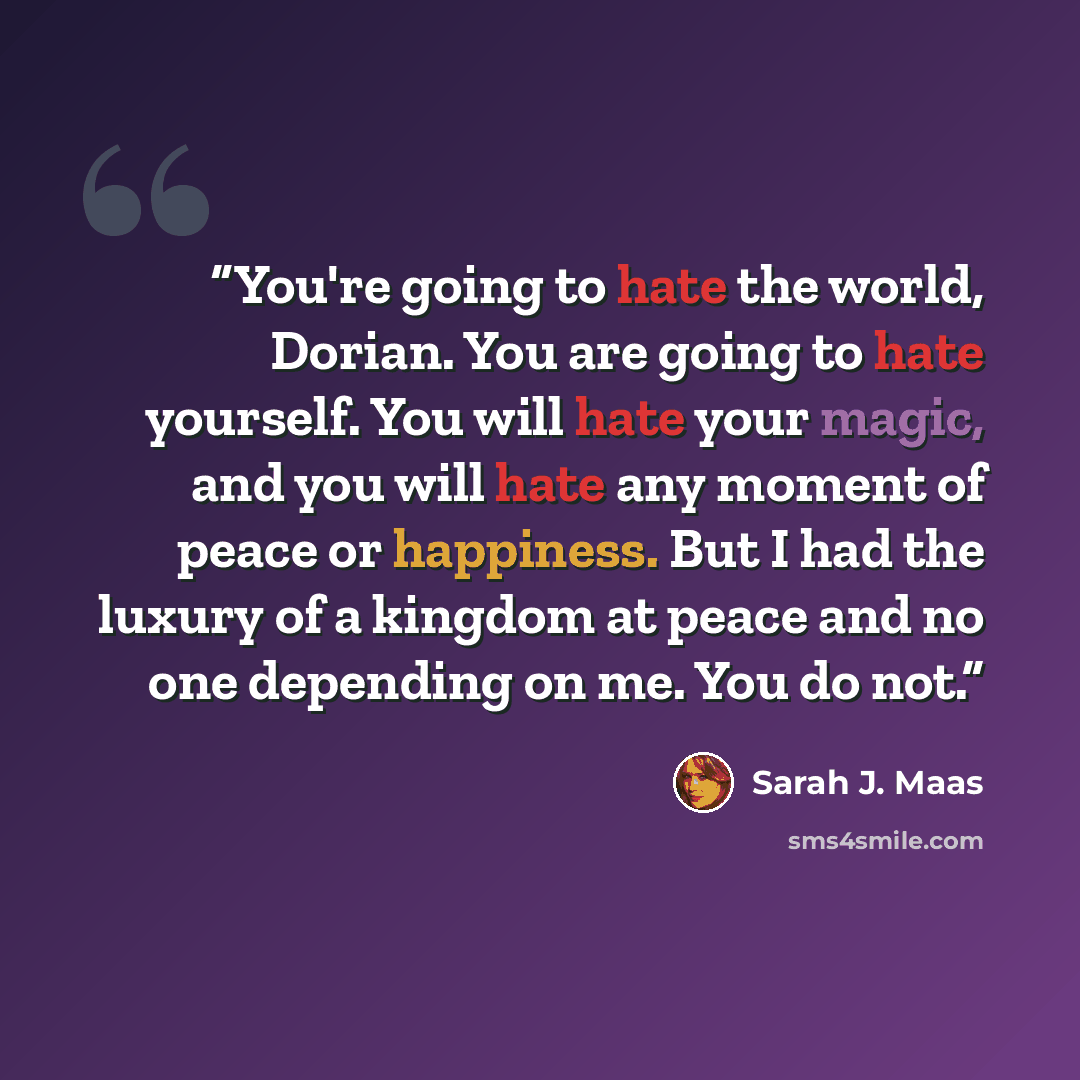 “You're going to hate the world, Dorian. You are going to hate yourself. You will hate your magic, and you will hate any moment of peace or happiness. But I had the luxury of a kingdom at peace and no one depending on me. You do not.” quote by Sarah J. Maas