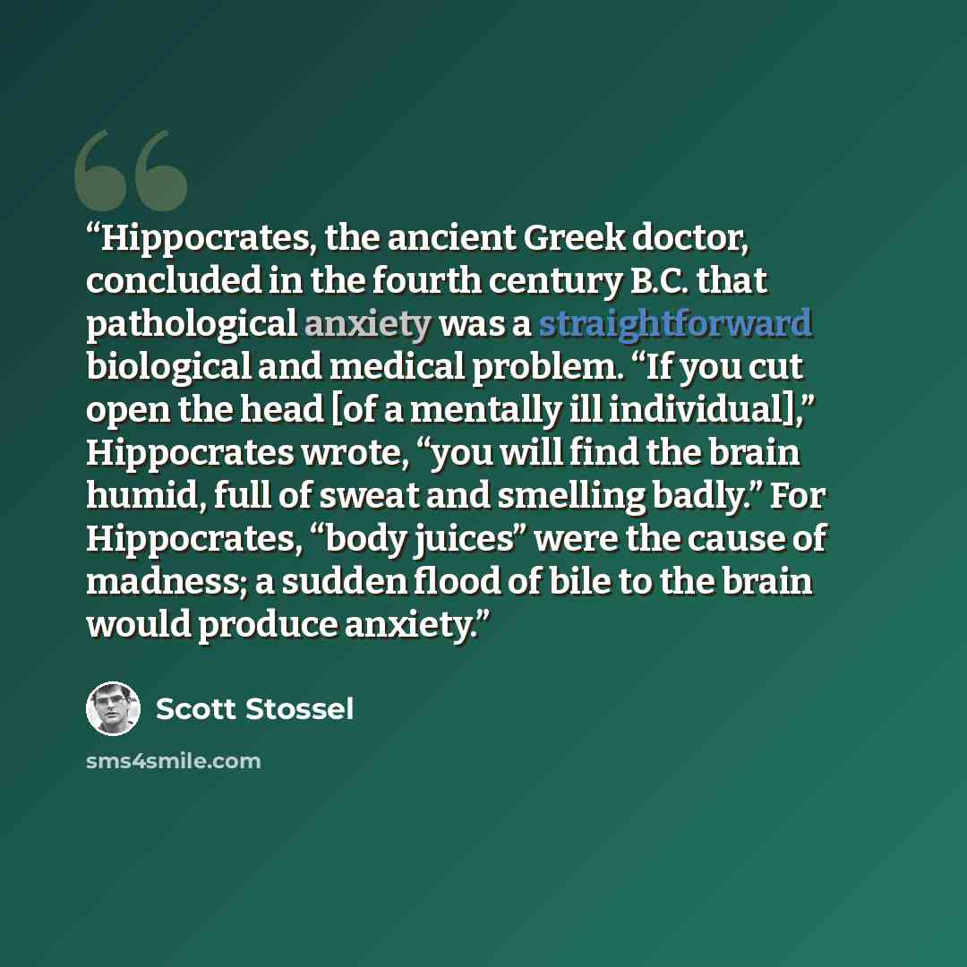 “Hippocrates, the ancient Greek doctor, concluded in the fourth century B.C. that pathological anxiety was a straightforward biological and medical problem. “If you cut open the head [of a mentally ill individual],” Hippocrates wrote, “you will find the brain humid, full of sweat and smelling…” quote by Scott Stossel