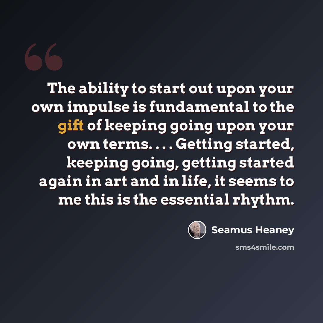 “The ability to start out upon your own impulse is fundamental to the gift of keeping going upon your own terms. . . . Getting started, keeping going, getting started again in art and in life, it seems to me this is the essential rhythm.” quote by Seamus Heaney