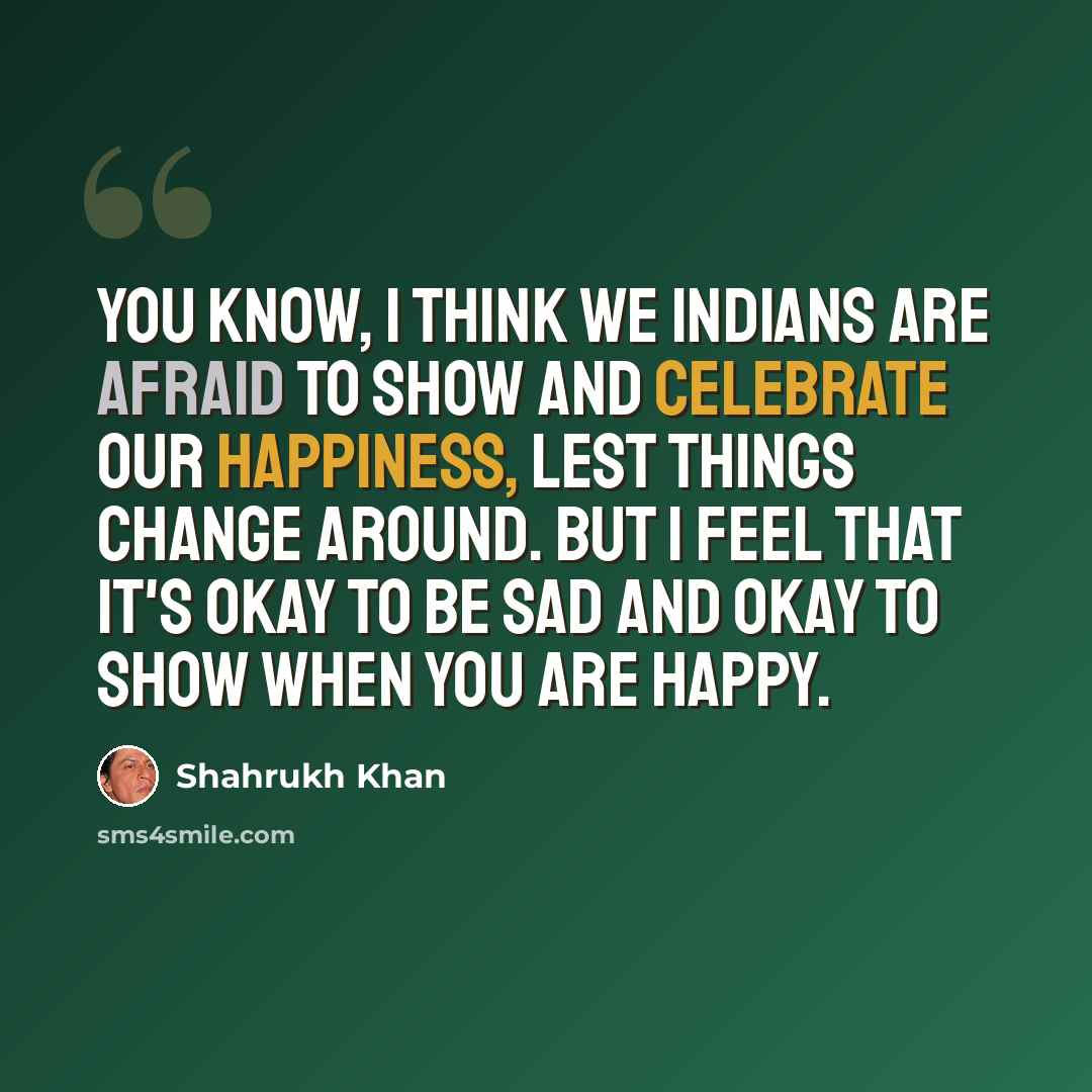 “You know, I think we Indians are afraid to show and celebrate our happiness, lest things change around. But I feel that it's okay to be sad and okay to show when you are happy.” quote by Shahrukh Khan
