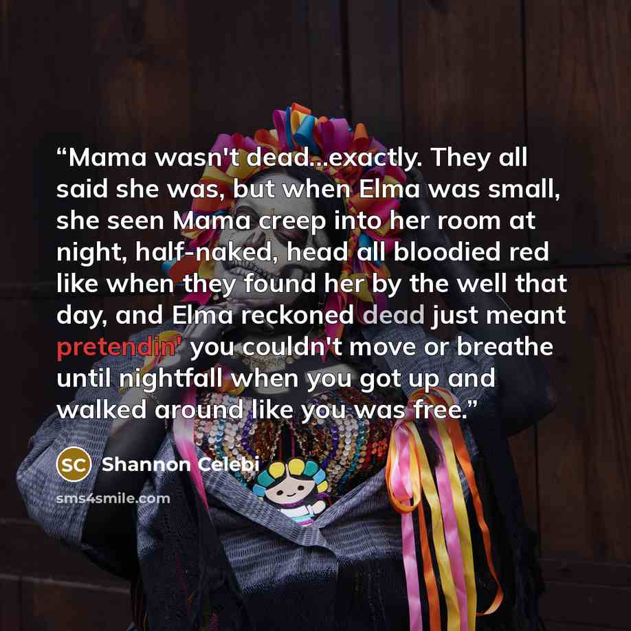 “Mama wasn't dead...exactly. They all said she was, but when Elma was small, she seen Mama creep into her room at night, half-naked, head all bloodied red like when they found her by the well that day, and Elma reckoned dead just meant pretendin' you couldn't move or breathe until nightfall when…” quote by Shannon Celebi