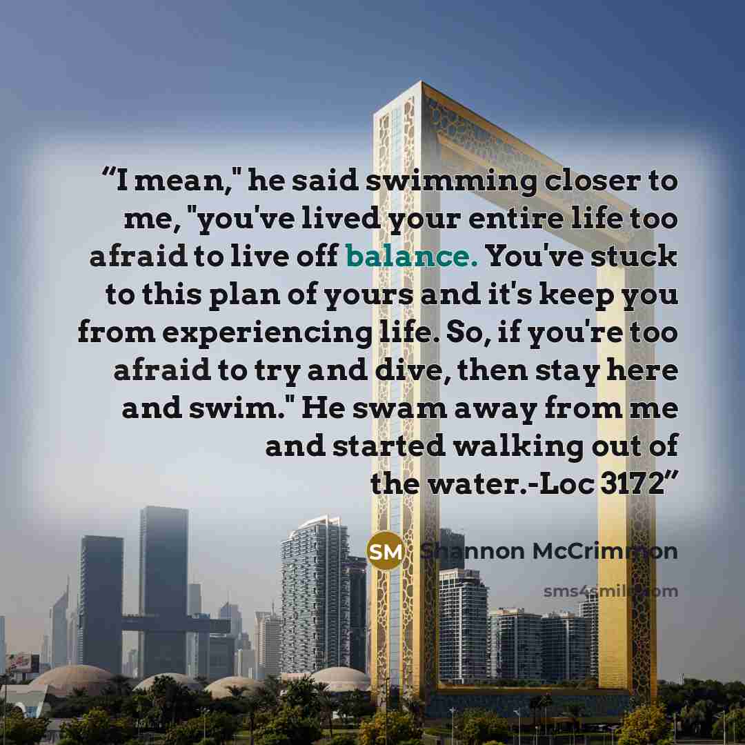 “I mean," he said swimming closer to me, "you've lived your entire life too afraid to live off balance. You've stuck to this plan of yours and it's keep you from experiencing life. So, if you're too afraid to try and dive, then stay here and swim." He swam away from me and started walking out of…” quote by Shannon McCrimmon