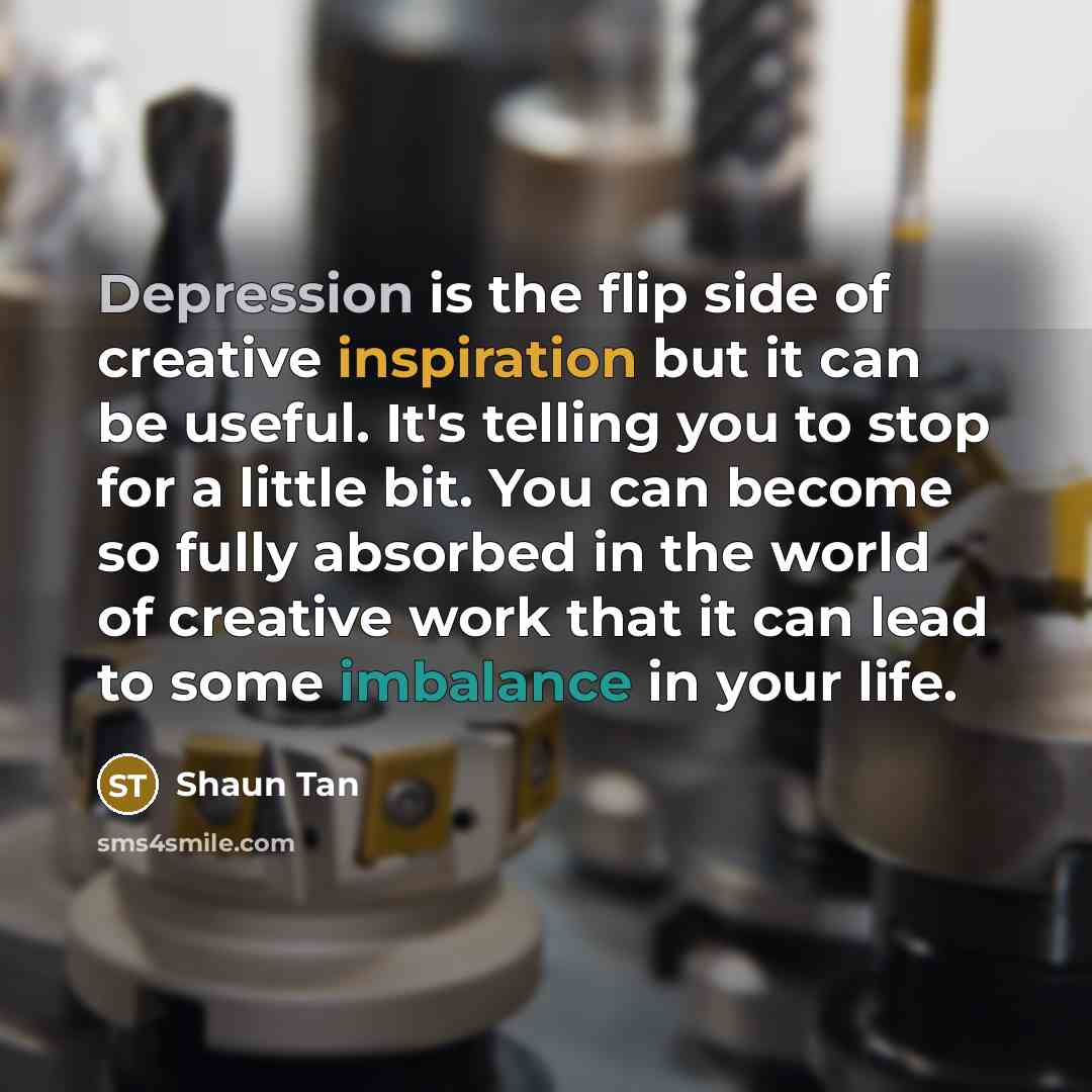 “Depression is the flip side of creative inspiration but it can be useful. It's telling you to stop for a little bit. You can become so fully absorbed in the world of creative work that it can lead to some imbalance in your life.” quote by Shaun Tan