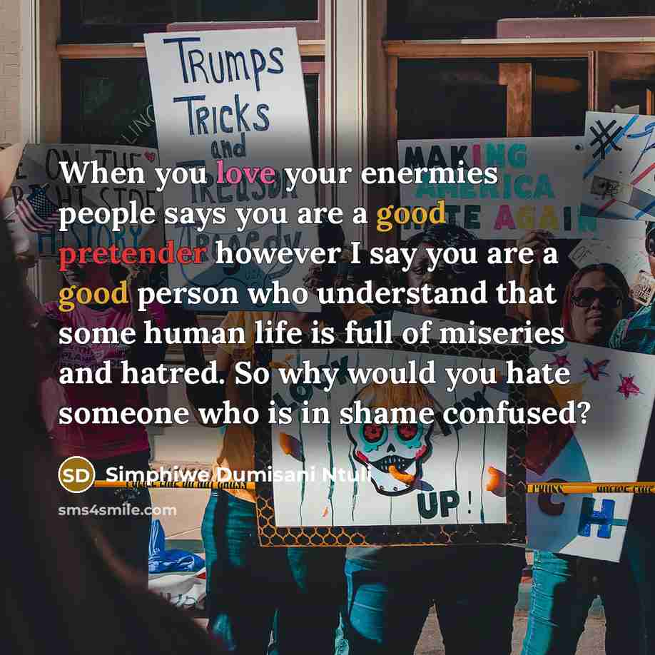 “When you love your enermies people says you are a good pretender however I say you are a good person who understand that some human life is full of miseries and hatred. So why would you hate someone who is in shame confused?” quote by Simphiwe Dumisani Ntuli