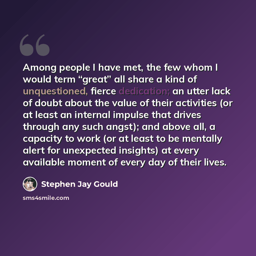 “Among people I have met, the few whom I would term “great” all share a kind of unquestioned, fierce dedication; an utter lack of doubt about the value of their activities (or at least an internal impulse that drives through any such angst); and above all, a capacity to work (or at least to be…” quote by Stephen Jay Gould