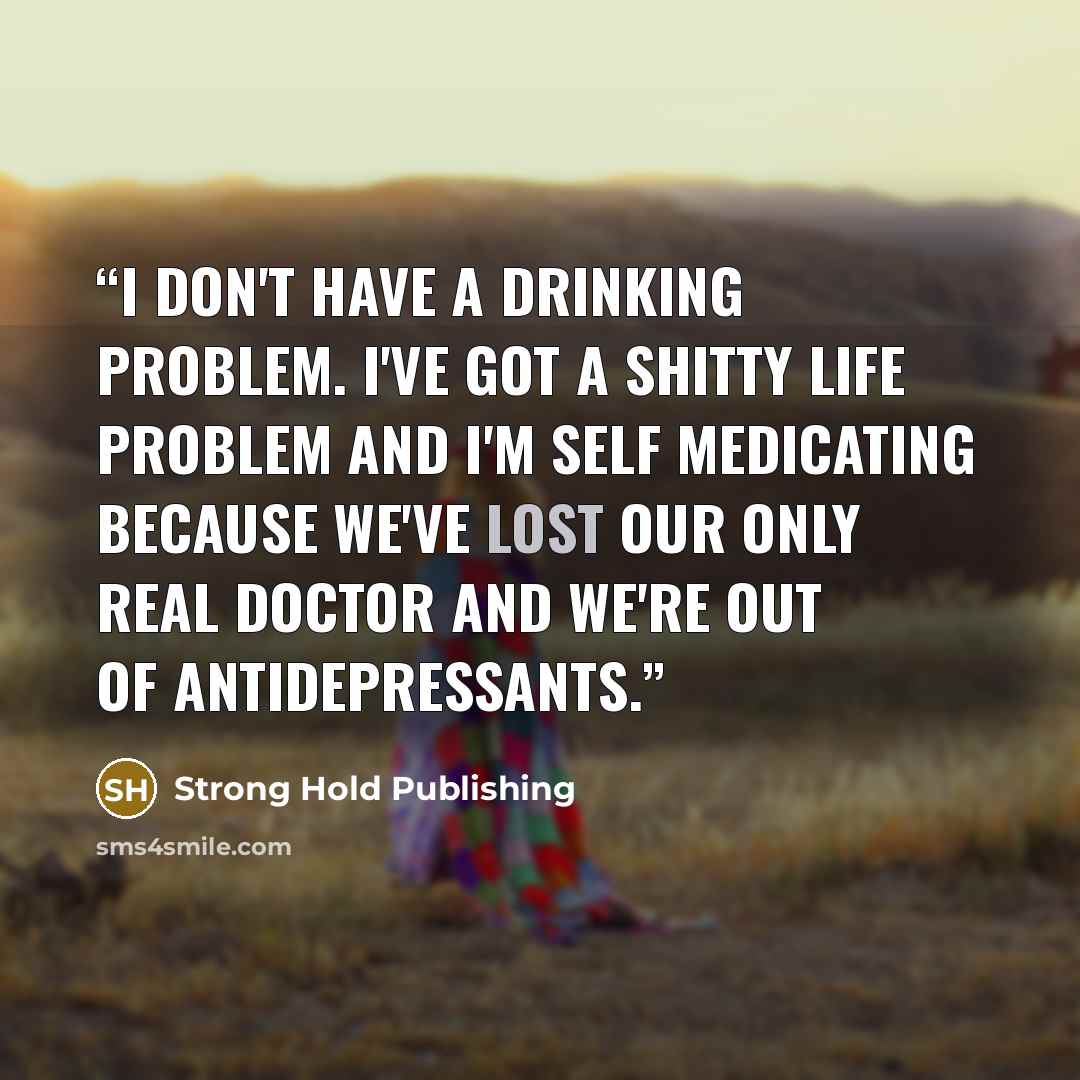 “I don't have a drinking problem. I've got a shitty life problem and I'm self medicating because we've lost our only real doctor and we're out of antidepressants.” quote by Strong Hold Publishing