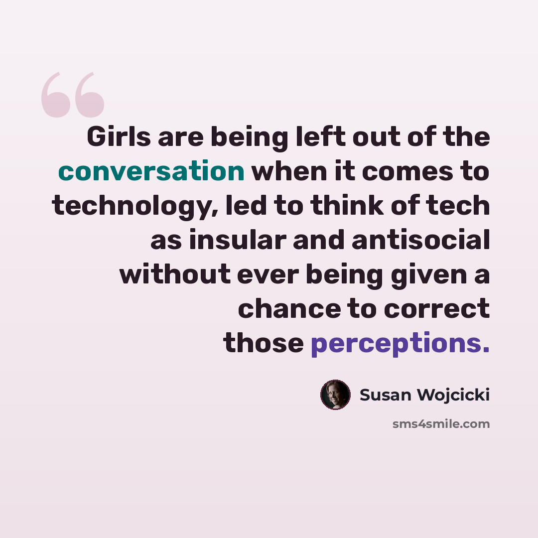 “Girls are being left out of the conversation when it comes to technology, led to think of tech as insular and antisocial without ever being given a chance to correct those perceptions.” quote by Susan Wojcicki