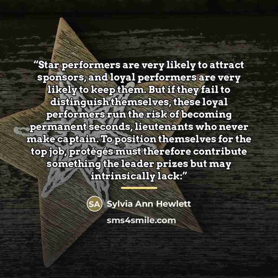 “Star performers are very likely to attract sponsors, and loyal performers are very likely to keep them. But if they fail to distinguish themselves, these loyal performers run the risk of becoming permanent seconds, lieutenants who never make captain. To position themselves for the top job…” quote by Sylvia Ann Hewlett