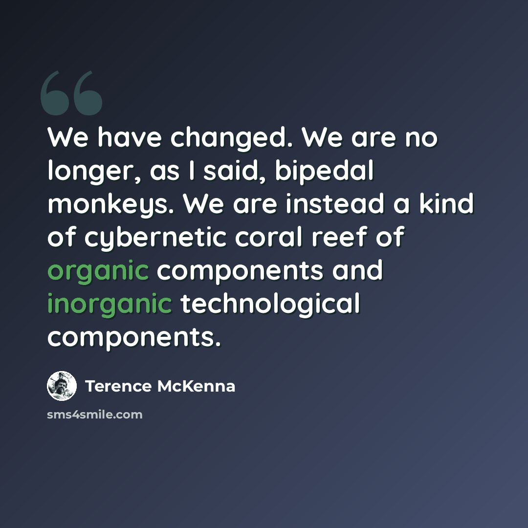 “We have changed. We are no longer, as I said, bipedal monkeys. We are instead a kind of cybernetic coral reef of organic components and inorganic technological components.” quote by Terence McKenna