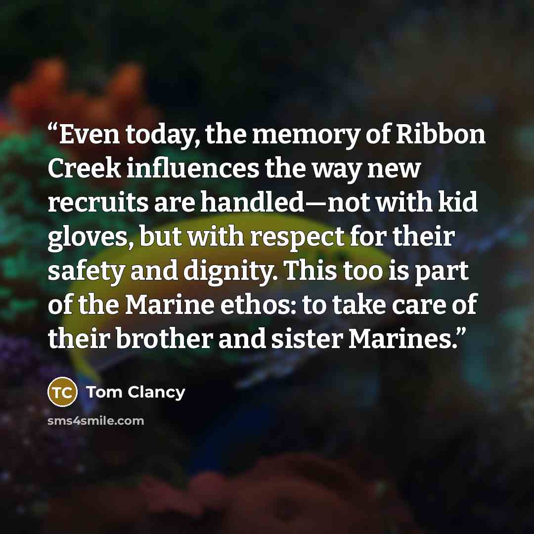 “Even today, the memory of Ribbon Creek influences the way new recruits are handled—not with kid gloves, but with respect for their safety and dignity. This too is part of the Marine ethos: to take care of their brother and sister Marines.” quote by Tom Clancy