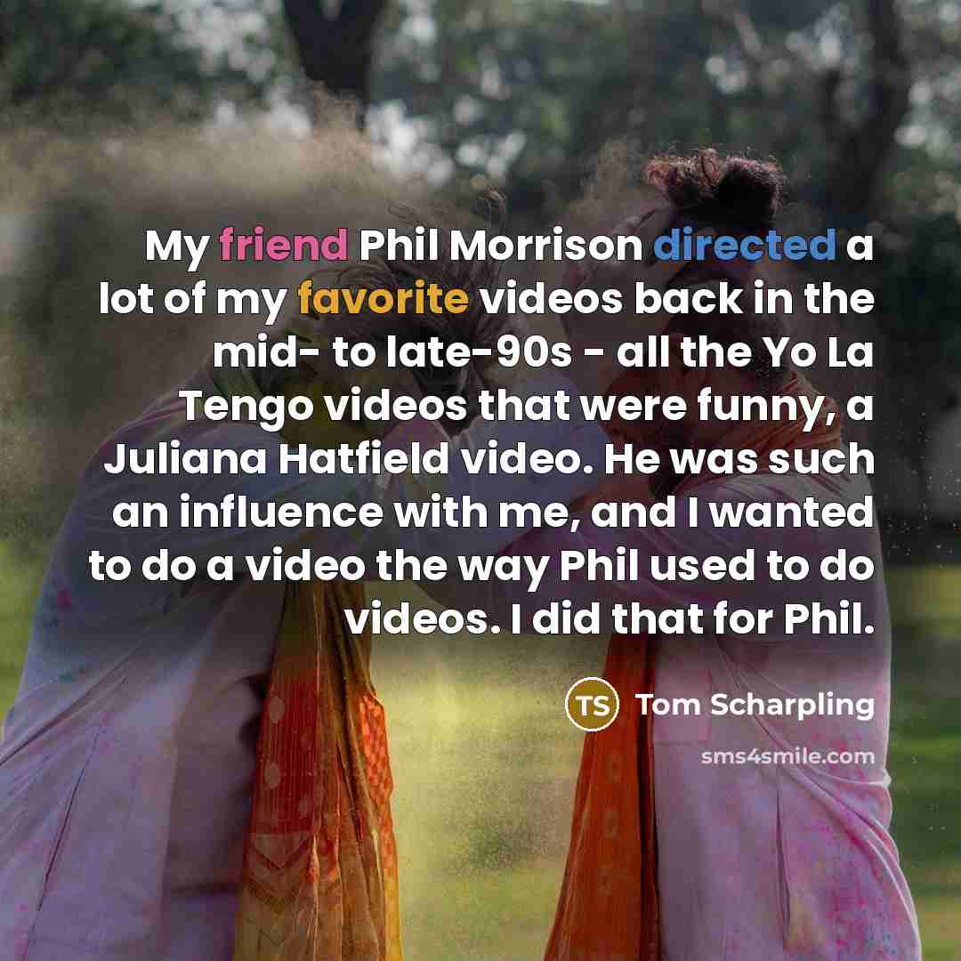“My friend Phil Morrison directed a lot of my favorite videos back in the mid- to late-90s - all the Yo La Tengo videos that were funny, a Juliana Hatfield video. He was such an influence with me, and I wanted to do a video the way Phil used to do videos. I did that for Phil.” quote by Tom Scharpling
