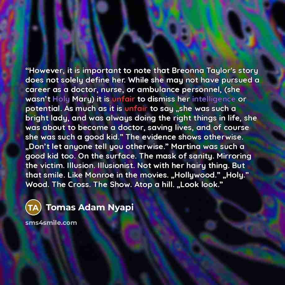 “However, it is important to note that Breonna Taylor's story does not solely define her. While she may not have pursued a career as a doctor, nurse, or ambulance personnel, (she wasn’t Holy Mary) it is unfair to dismiss her intelligence or potential. As much as it is unfair to say „she was such a…” quote by Tomas Adam Nyapi