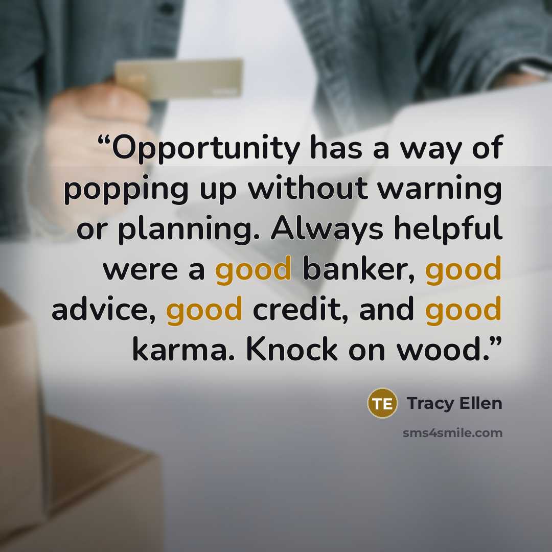 “Opportunity has a way of popping up without warning or planning. Always helpful were a good banker, good advice, good credit, and good karma. Knock on wood.” quote by Tracy Ellen