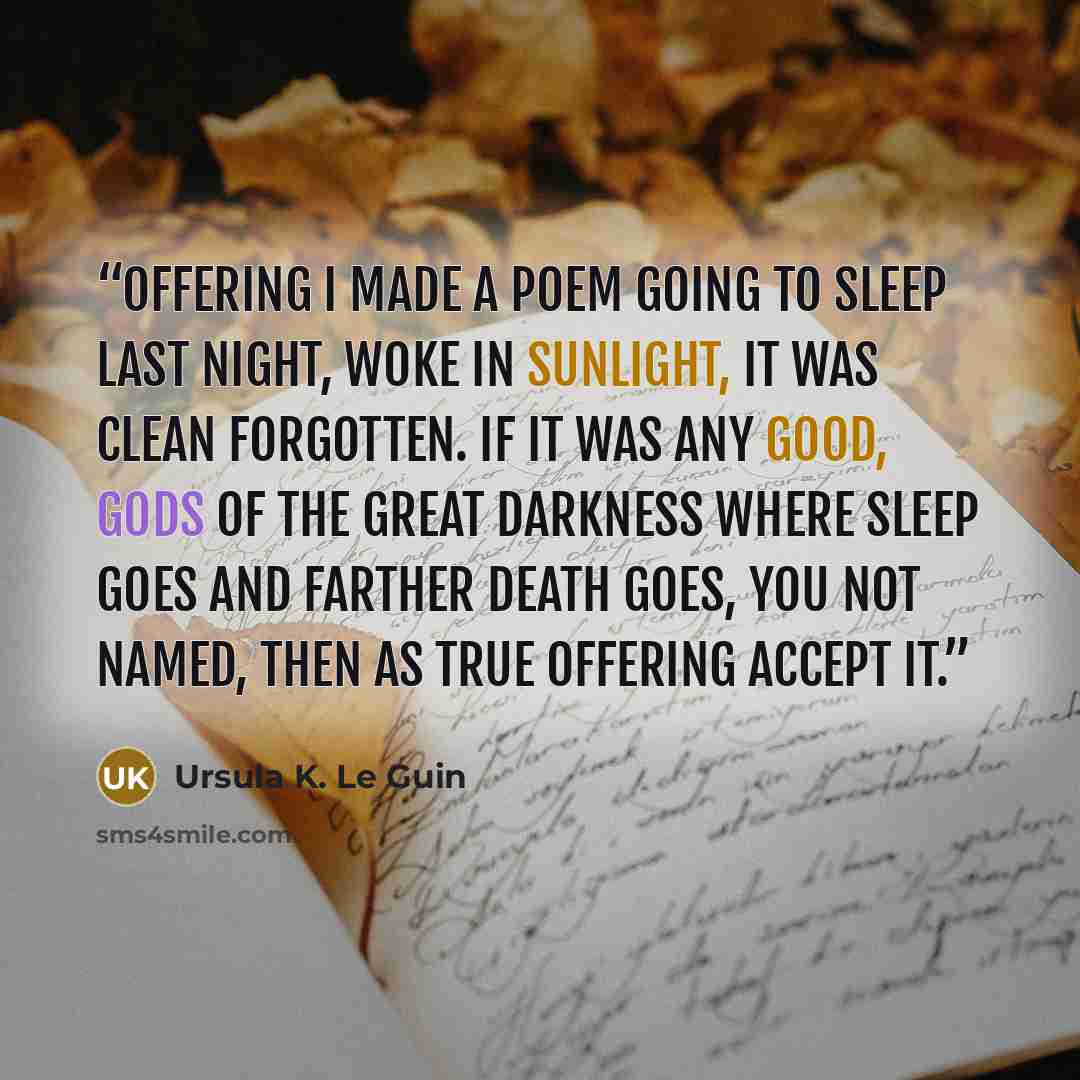 “Offering I made a poem going to sleep last night, woke in sunlight, it was clean forgotten. If it was any good, gods of the great darkness where sleep goes and farther death goes, you not named, then as true offering accept it.” quote by Ursula K. Le Guin