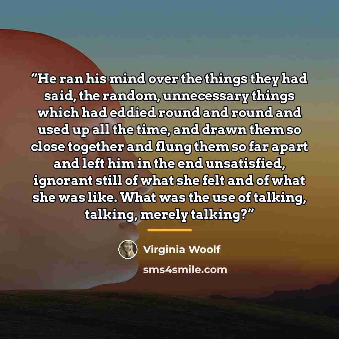“He ran his mind over the things they had said, the random, unnecessary things which had eddied round and round and used up all the time, and drawn them so close together and flung them so far apart and left him in the end unsatisfied, ignorant still of what she felt and of what she was like. What…” quote by Virginia Woolf