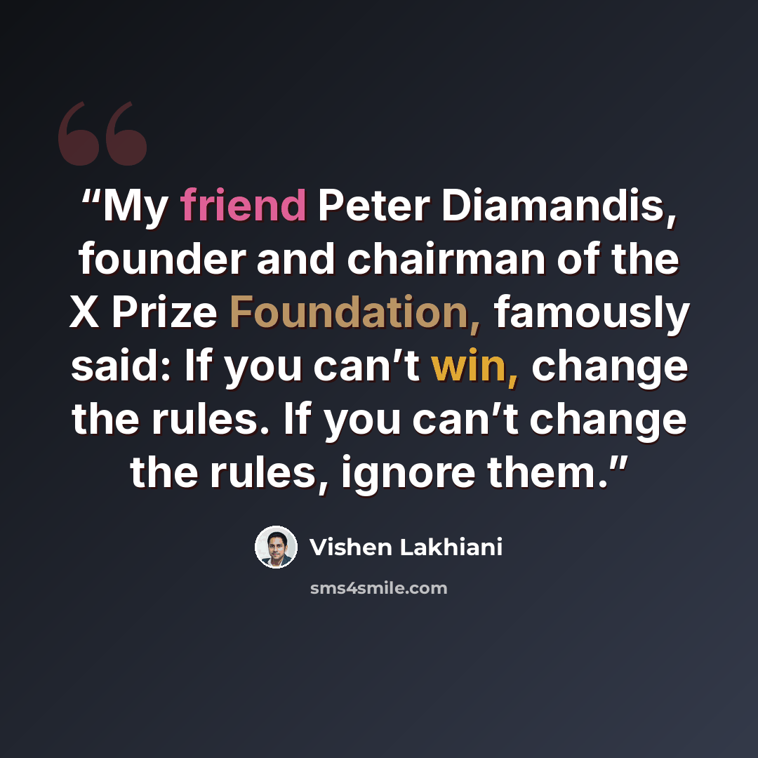 “My friend Peter Diamandis, founder and chairman of the X Prize Foundation, famously said: If you can’t win, change the rules. If you can’t change the rules, ignore them.” quote by Vishen Lakhiani