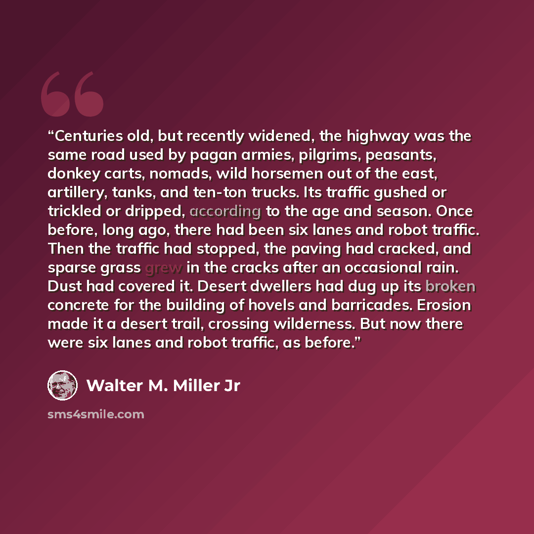 “Centuries old, but recently widened, the highway was the same road used by pagan armies, pilgrims, peasants, donkey carts, nomads, wild horsemen out of the east, artillery, tanks, and ten-ton trucks. Its traffic gushed or trickled or dripped, according to the age and season. Once before, long ago…” quote by Walter M. Miller Jr