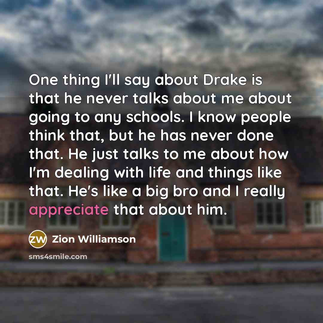 “One thing I'll say about Drake is that he never talks about me about going to any schools. I know people think that, but he has never done that. He just talks to me about how I'm dealing with life and things like that. He's like a big bro and I really appreciate that about him.” quote by Zion Williamson