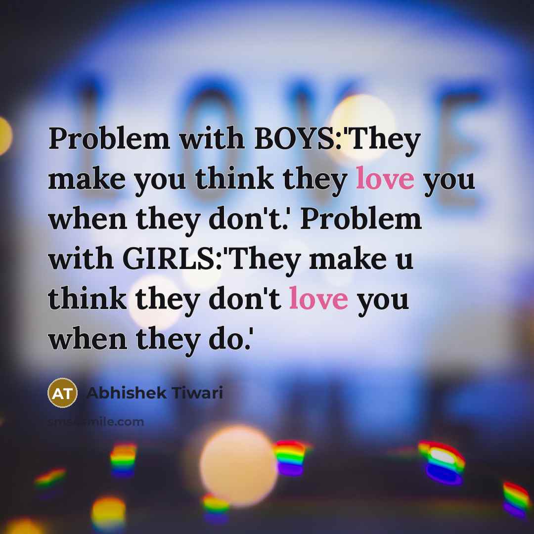 “Problem with BOYS:'They make you think they love you when they don't.' Problem with GIRLS:'They make u think they don't love you when they do.'” quote by Abhishek Tiwari