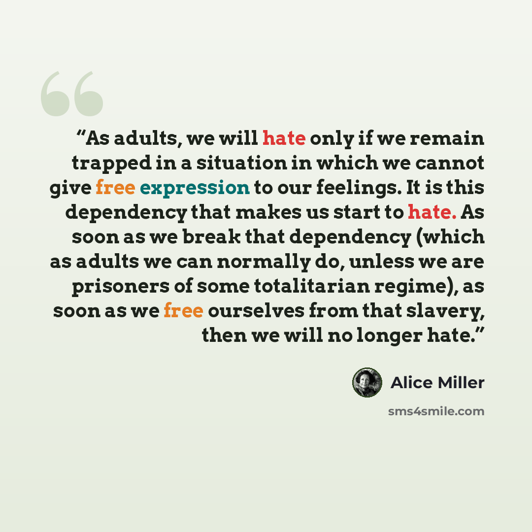 “As adults, we will hate only if we remain trapped in a situation in which we cannot give free expression to our feelings. It is this dependency that makes us start to hate. As soon as we break that dependency (which as adults we can normally do, unless we are prisoners of some totalitarian…” quote by Alice Miller