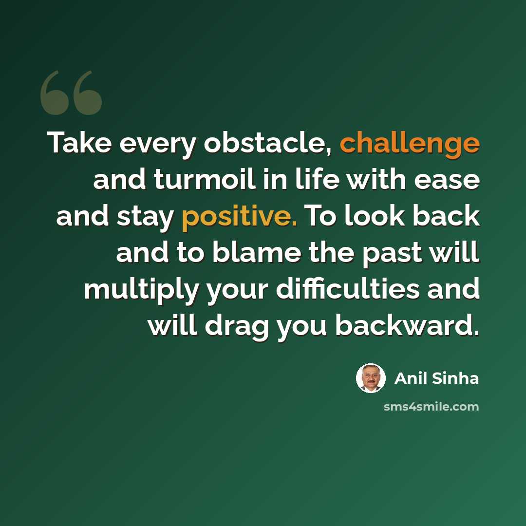 “Take every obstacle, challenge and turmoil in life with ease and stay positive. To look back and to blame the past will multiply your difficulties and will drag you backward.” quote by Anil SInha