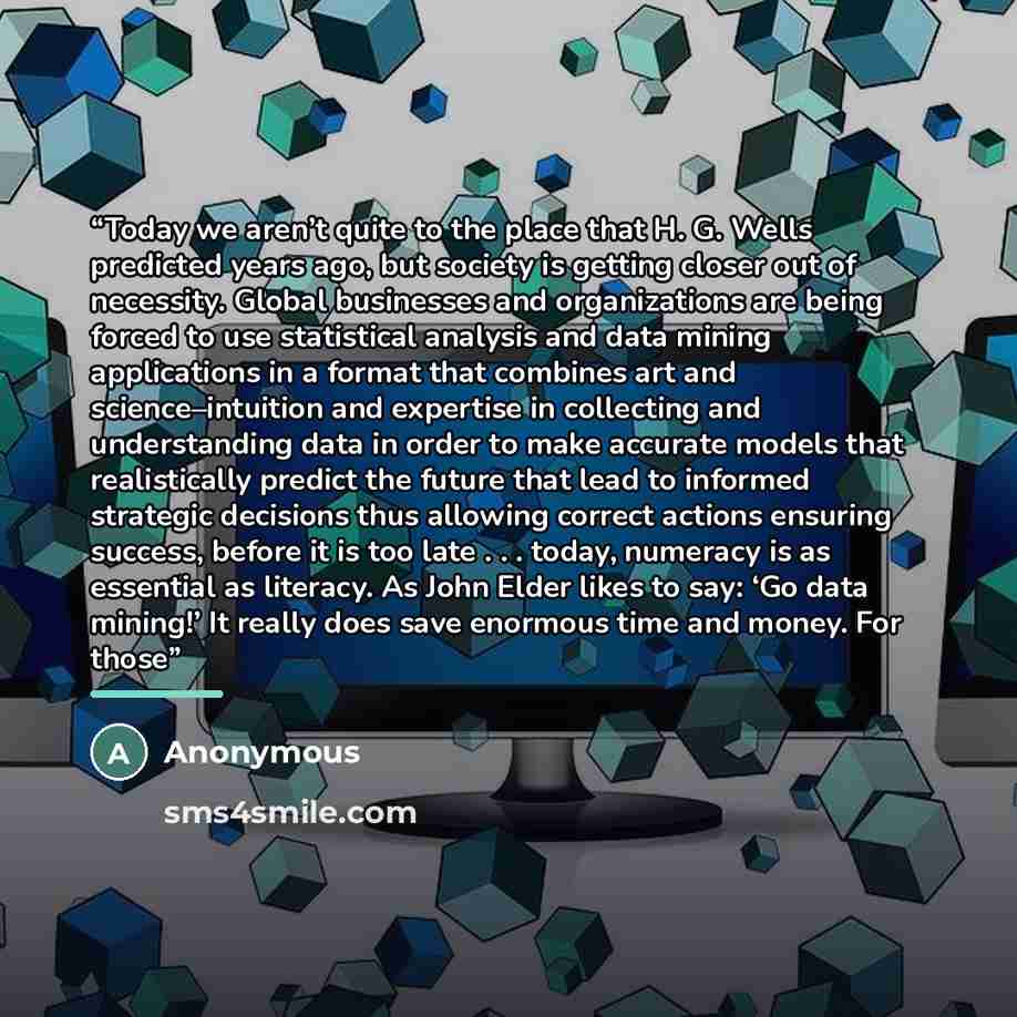 “Today we aren’t quite to the place that H. G. Wells predicted years ago, but society is getting closer out of necessity. Global businesses and organizations are being forced to use statistical analysis and data mining applications in a format that combines art and science–intuition and expertise…” quote by Anonymous