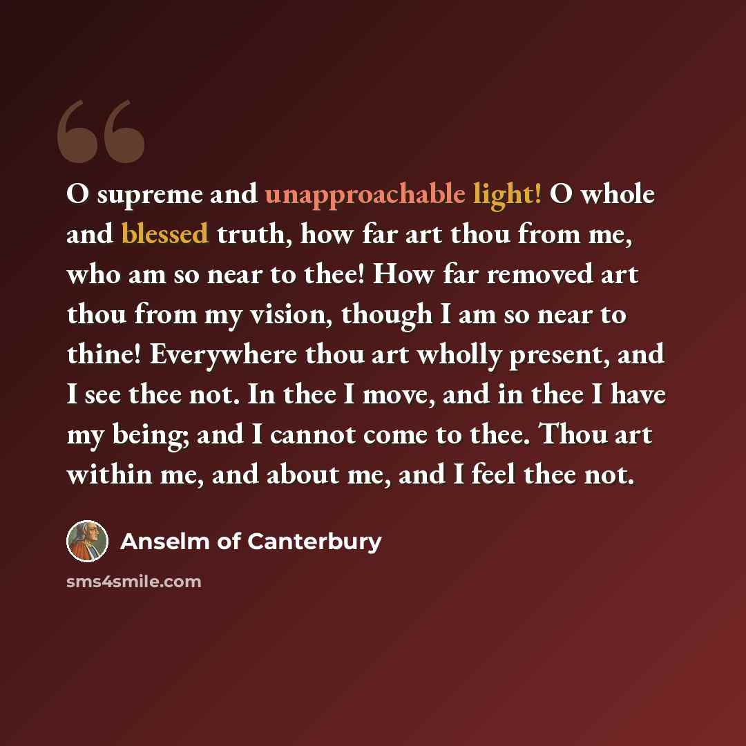 “O supreme and unapproachable light! O whole and blessed truth, how far art thou from me, who am so near to thee! How far removed art thou from my vision, though I am so near to thine! Everywhere thou art wholly present, and I see thee not. In thee I move, and in thee I have my being; and I cannot…” quote by Anselm of Canterbury