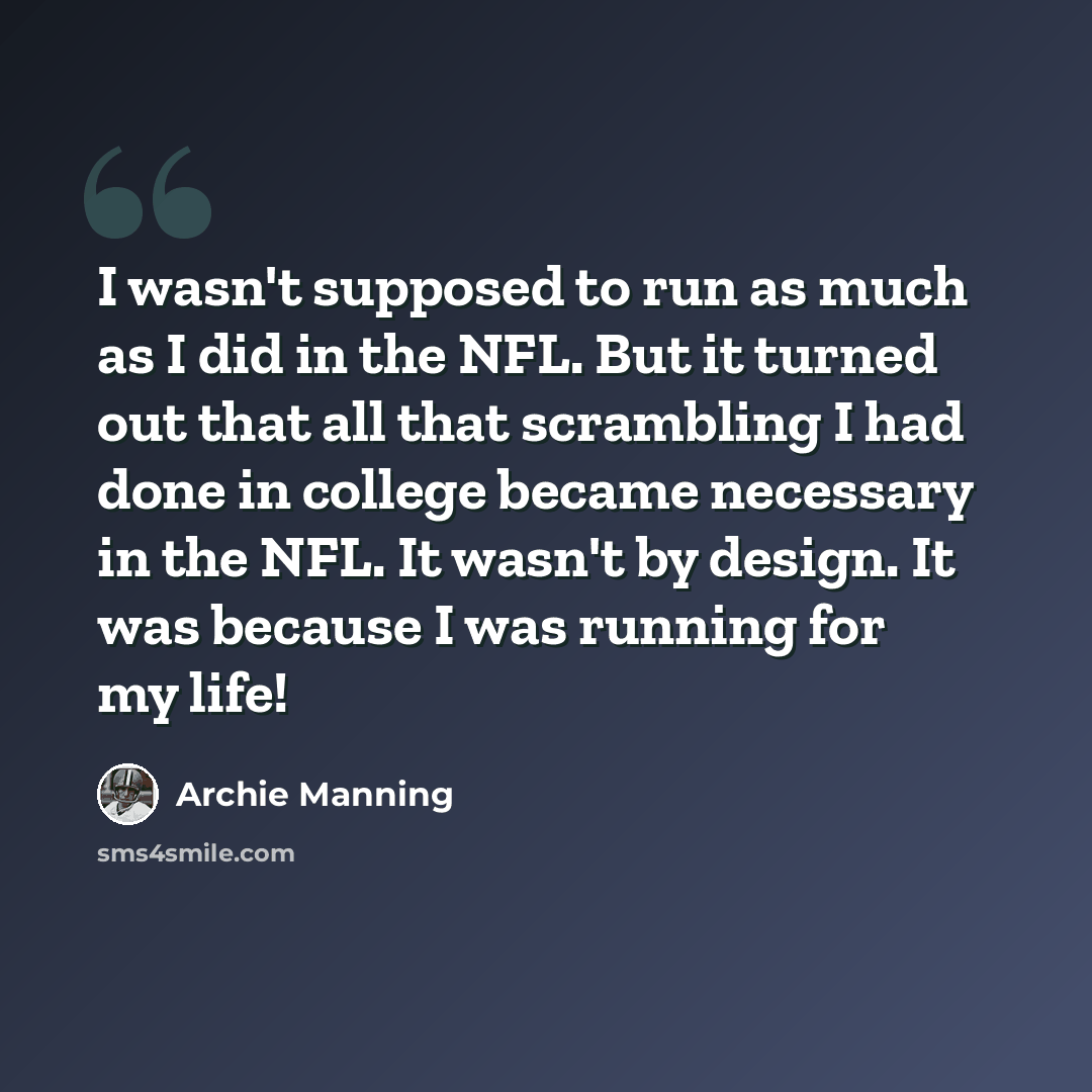 “I wasn't supposed to run as much as I did in the NFL. But it turned out that all that scrambling I had done in college became necessary in the NFL. It wasn't by design. It was because I was running for my life!” quote by Archie Manning