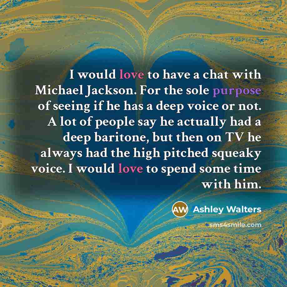 “I would love to have a chat with Michael Jackson. For the sole purpose of seeing if he has a deep voice or not. A lot of people say he actually had a deep baritone, but then on TV he always had the high pitched squeaky voice. I would love to spend some time with him.” quote by Ashley Walters