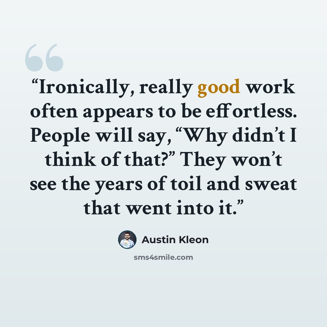 “Ironically, really good work often appears to be effortless. People will say, “Why didn’t I think of that?” They won’t see the years of toil and sweat that went into it.” quote by Austin Kleon
