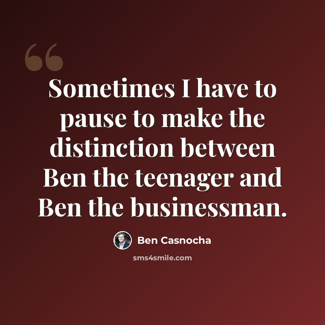 “Sometimes I have to pause to make the distinction between Ben the teenager and Ben the businessman.” quote by Ben Casnocha