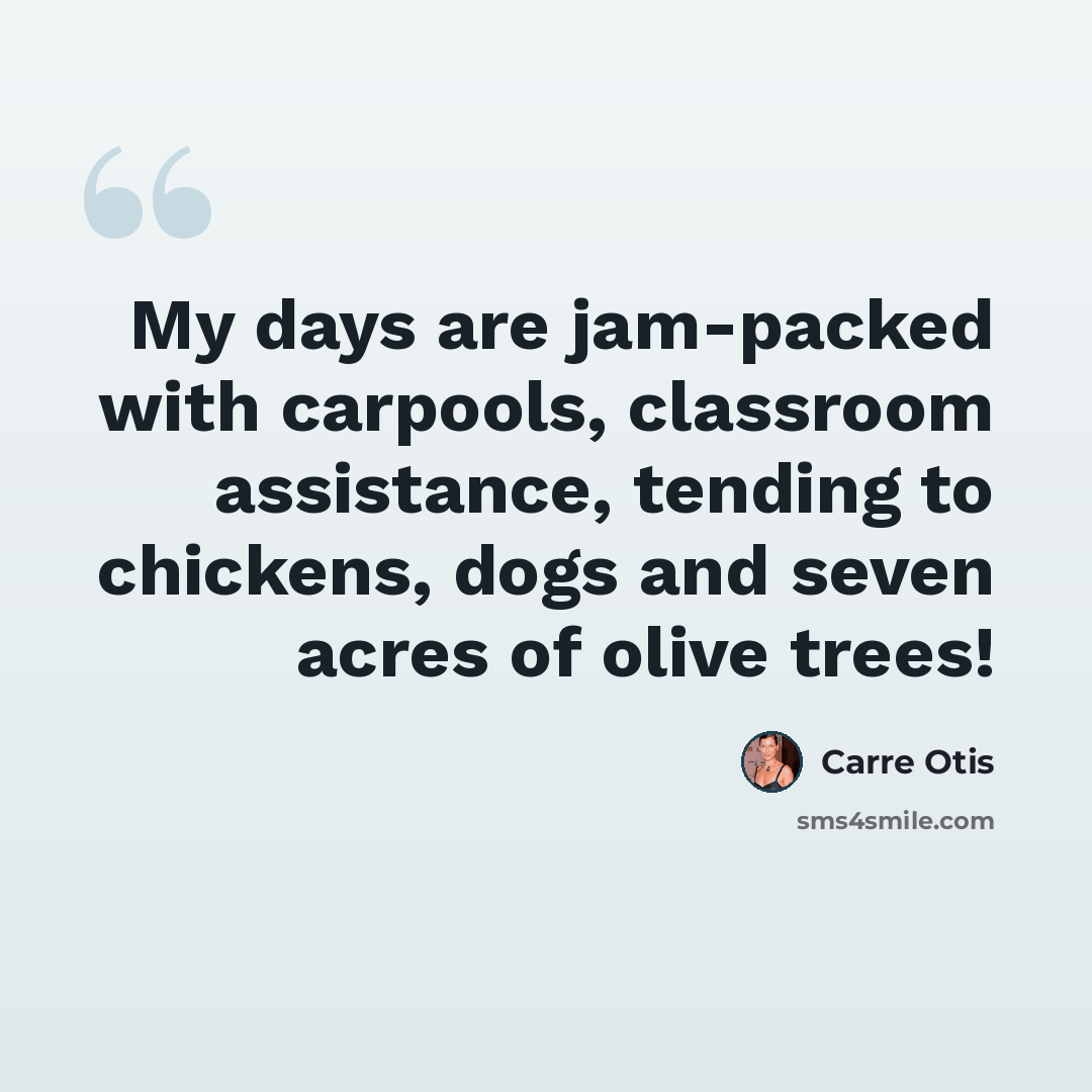 “My days are jam-packed with carpools, classroom assistance, tending to chickens, dogs and seven acres of olive trees!” quote by Carre Otis