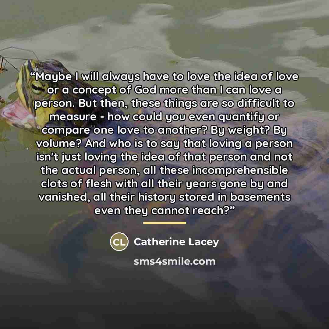 “Maybe I will always have to love the idea of love or a concept of God more than I can love a person. But then, these things are so difficult to measure - how could you even quantify or compare one love to another? By weight? By volume? And who is to say that loving a person isn't just loving the…” quote by Catherine Lacey