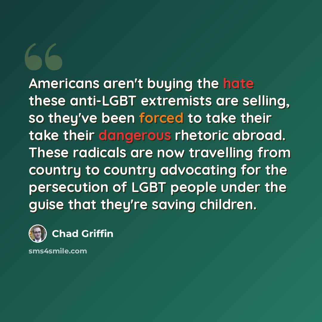 “Americans aren't buying the hate these anti-LGBT extremists are selling, so they've been forced to take their take their dangerous rhetoric abroad. These radicals are now travelling from country to country advocating for the persecution of LGBT people under the guise that they're saving children.” quote by Chad Griffin