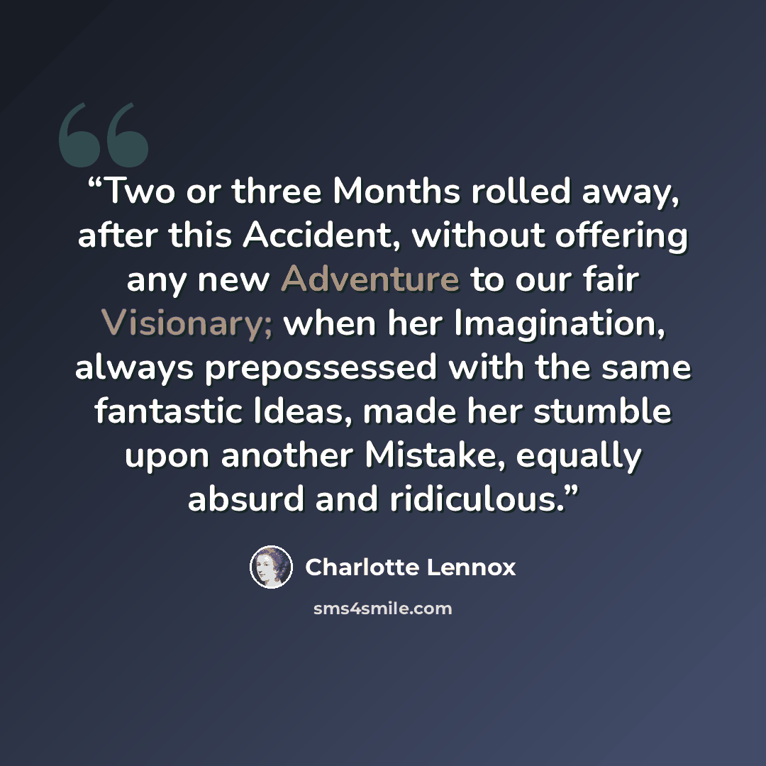 “Two or three Months rolled away, after this Accident, without offering any new Adventure to our fair Visionary; when her Imagination, always prepossessed with the same fantastic Ideas, made her stumble upon another Mistake, equally absurd and ridiculous.” quote by Charlotte Lennox