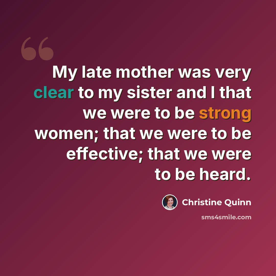 “My late mother was very clear to my sister and I that we were to be strong women; that we were to be effective; that we were to be heard.” quote by Christine Quinn