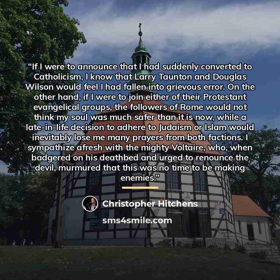 “If I were to announce that I had suddenly converted to Catholicism, I know that Larry Taunton and Douglas Wilson would feel I had fallen into grievous error. On the other hand, if I were to join either of their Protestant evangelical groups, the followers of Rome would not think my soul was much…” quote by Christopher Hitchens