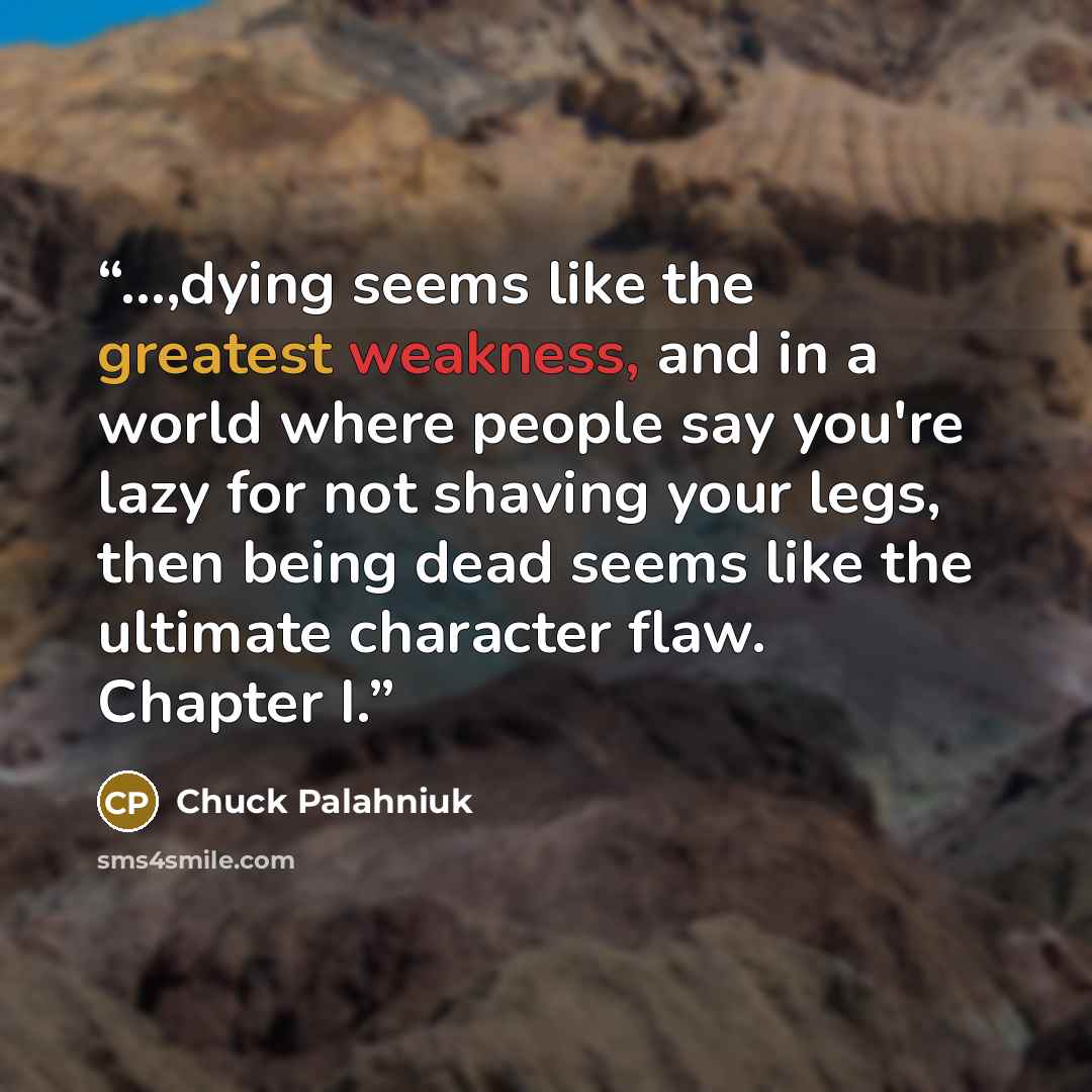 “...,dying seems like the greatest weakness, and in a world where people say you're lazy for not shaving your legs, then being dead seems like the ultimate character flaw. Chapter I.” quote by Chuck Palahniuk