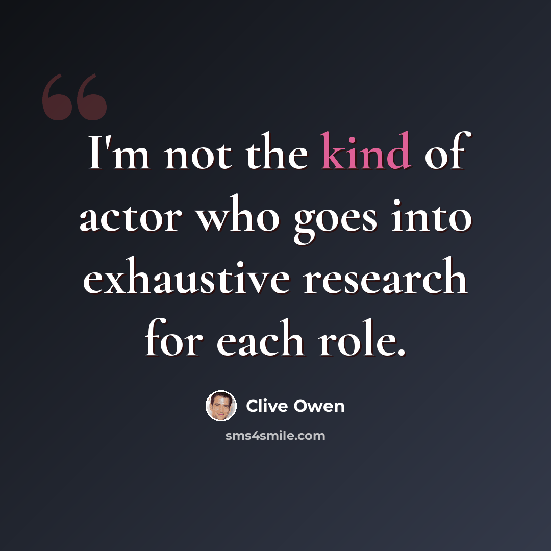 “I'm not the kind of actor who goes into exhaustive research for each role.” quote by Clive Owen