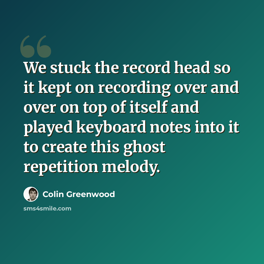 “We stuck the record head so it kept on recording over and over on top of itself and played keyboard notes into it to create this ghost repetition melody.” quote by Colin Greenwood