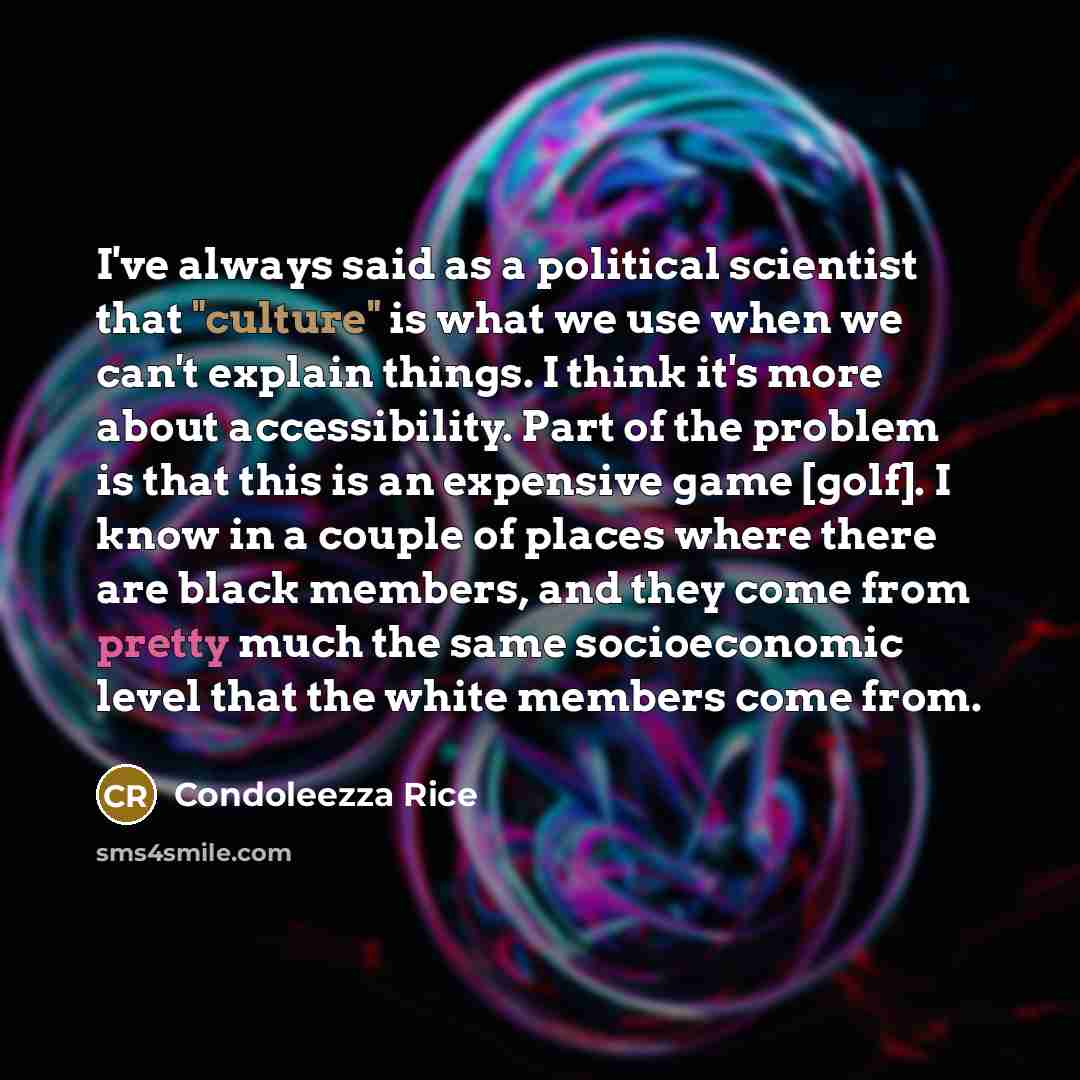 “I've always said as a political scientist that "culture" is what we use when we can't explain things. I think it's more about accessibility. Part of the problem is that this is an expensive game [golf]. I know in a couple of places where there are black members, and they come from pretty much the…” quote by Condoleezza Rice
