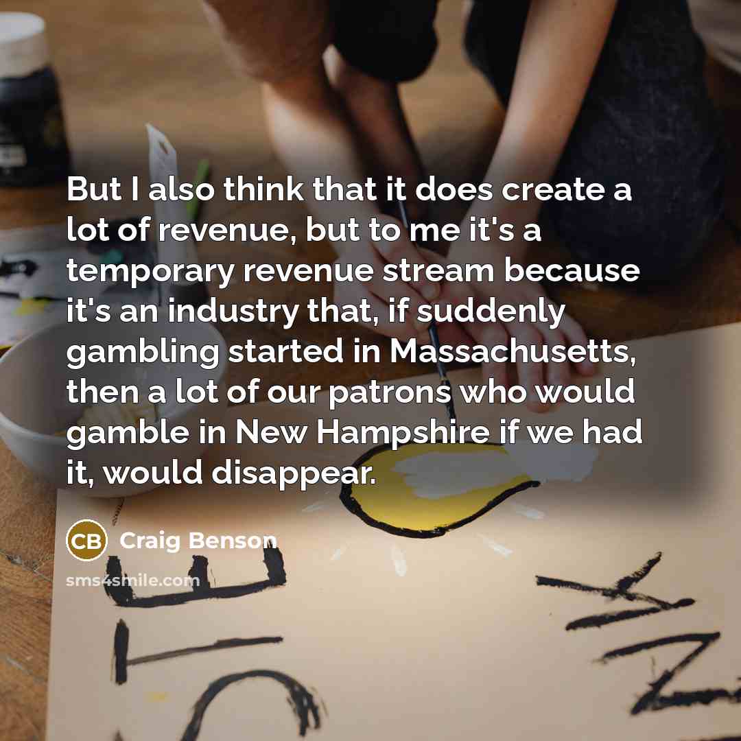 “But I also think that it does create a lot of revenue, but to me it's a temporary revenue stream because it's an industry that, if suddenly gambling started in Massachusetts, then a lot of our patrons who would gamble in New Hampshire if we had it, would disappear.” quote by Craig Benson