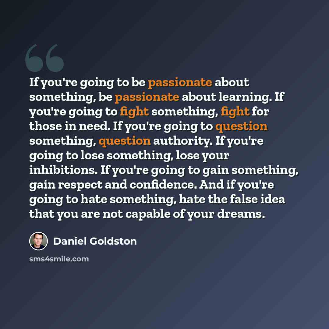 “If you're going to be passionate about something, be passionate about learning. If you're going to fight something, fight for those in need. If you're going to question something, question authority. If you're going to lose something, lose your inhibitions. If you're going to gain something, gain…” quote by Daniel Goldston