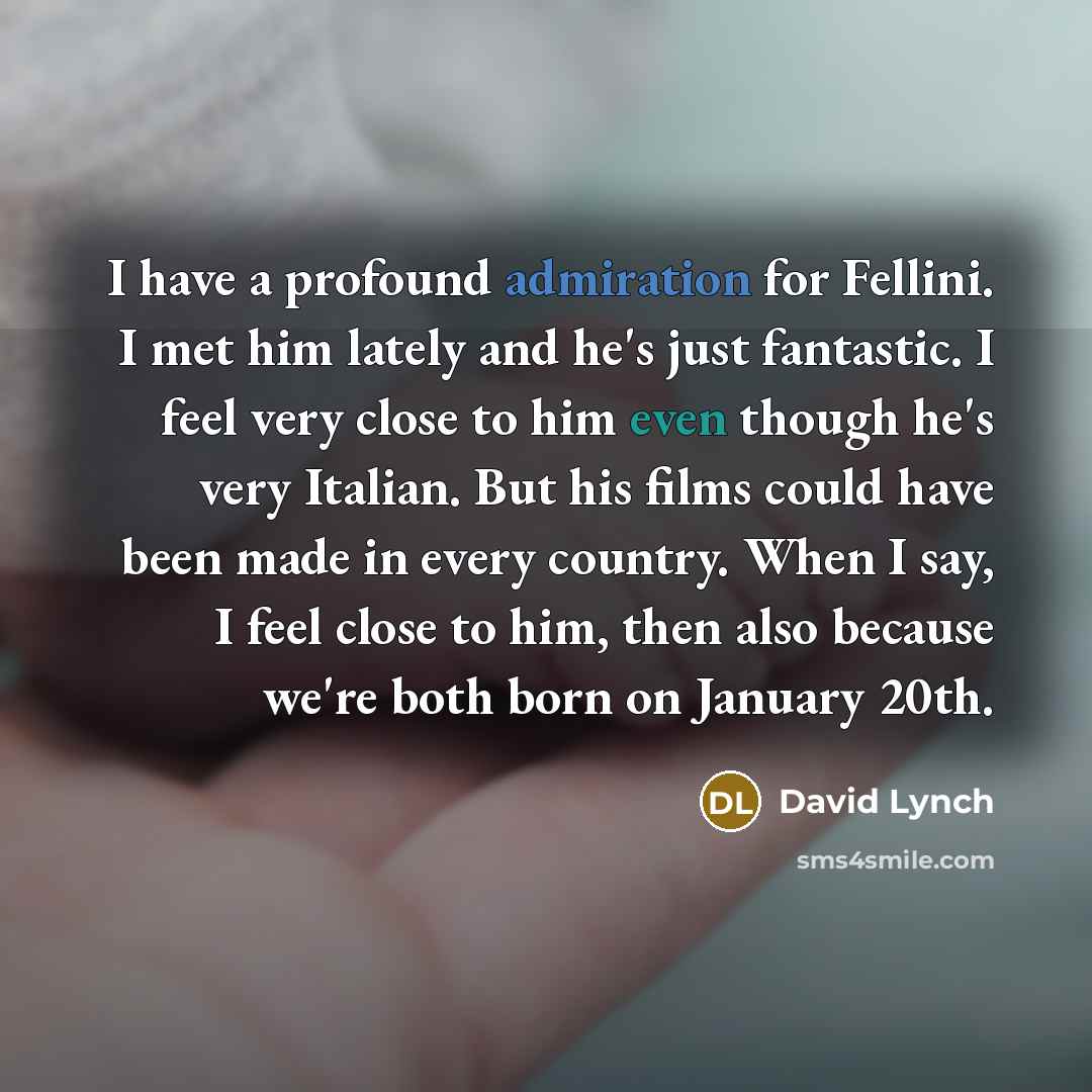“I have a profound admiration for Fellini. I met him lately and he's just fantastic. I feel very close to him even though he's very Italian. But his films could have been made in every country. When I say, I feel close to him, then also because we're both born on January 20th.” quote by David Lynch
