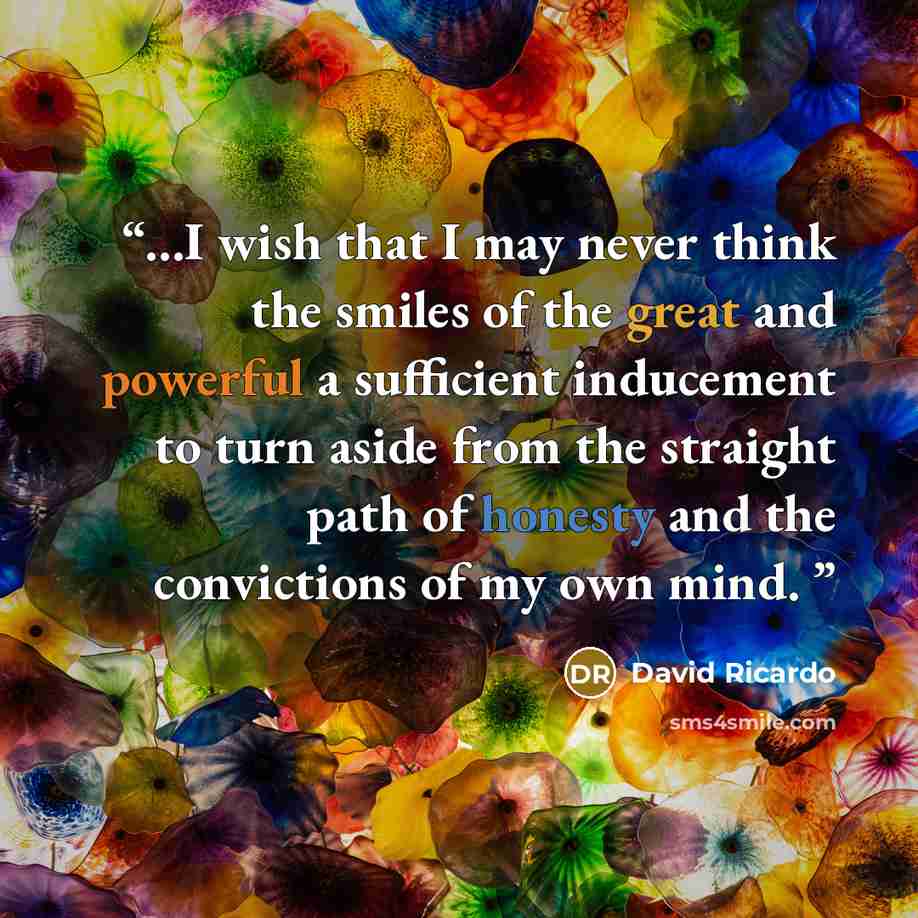 “...I wish that I may never think the smiles of the great and powerful a sufficient inducement to turn aside from the straight path of honesty and the convictions of my own mind.” quote by David Ricardo