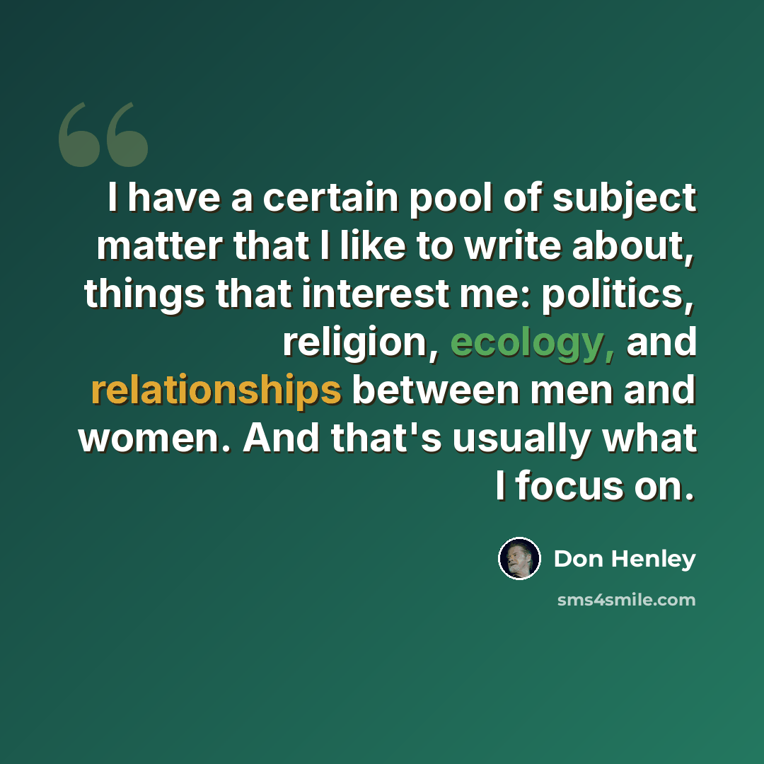 “I have a certain pool of subject matter that I like to write about, things that interest me: politics, religion, ecology, and relationships between men and women. And that's usually what I focus on.” quote by Don Henley