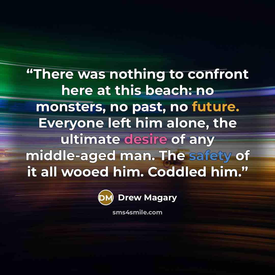 “There was nothing to confront here at this beach: no monsters, no past, no future. Everyone left him alone, the ultimate desire of any middle-aged man. The safety of it all wooed him. Coddled him.” quote by Drew Magary